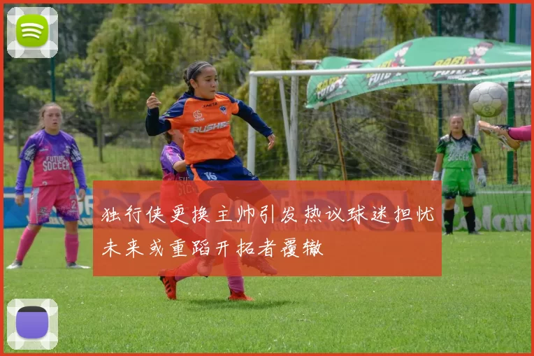 独行侠更换主帅引发热议球迷担忧未来或重蹈开拓者覆辙