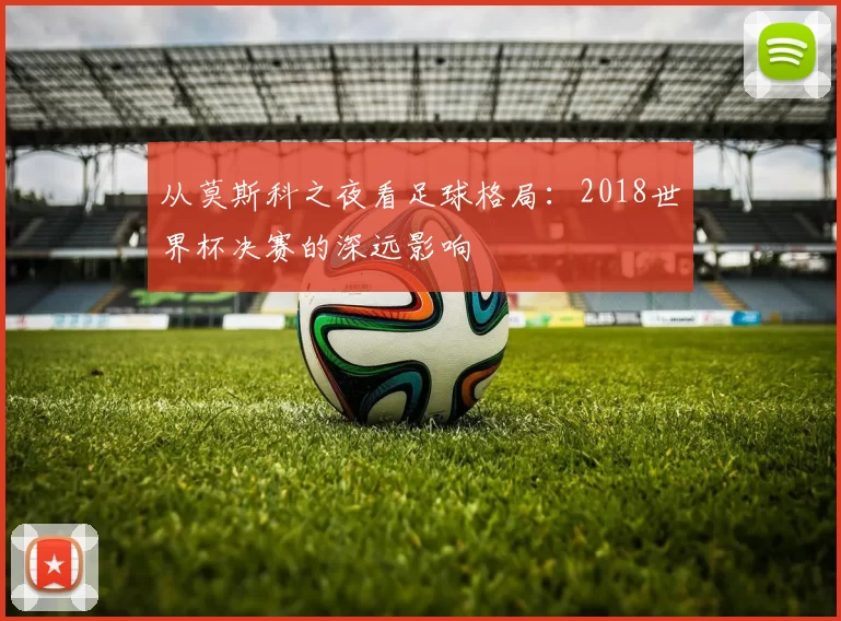 从莫斯科之夜看足球格局:2018世界杯决赛的深远影响