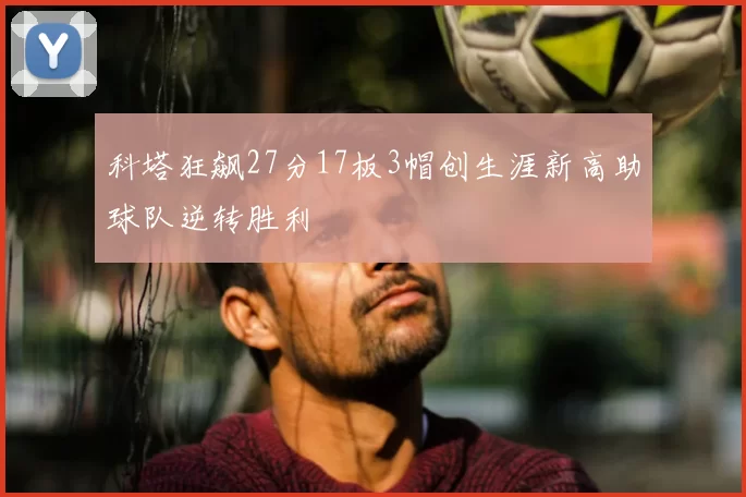 科塔狂飙27分17板3帽创生涯新高助球队逆转胜利