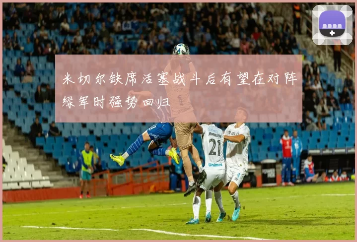 米切尔缺席活塞战斗后有望在对阵绿军时强势回归