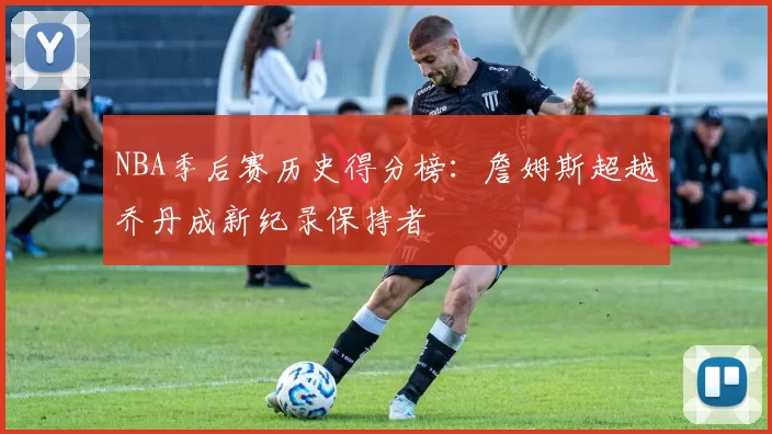NBA季后赛历史得分榜：詹姆斯超越乔丹成新纪录保持者