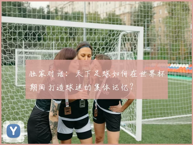独家对话：天下足球如何在世界杯期间打造球迷的集体记忆？