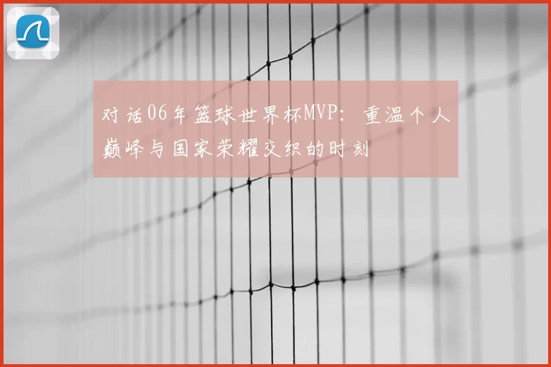 对话06年篮球世界杯MVP:重温个人巅峰与国家荣耀交织的时刻