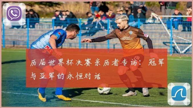 历届世界杯决赛亲历者专访：冠军与亚军的永恒对话