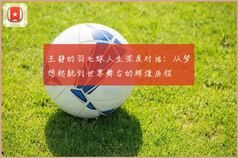 王静的羽毛球人生深度对话：从梦想起航到世界舞台的辉煌历程