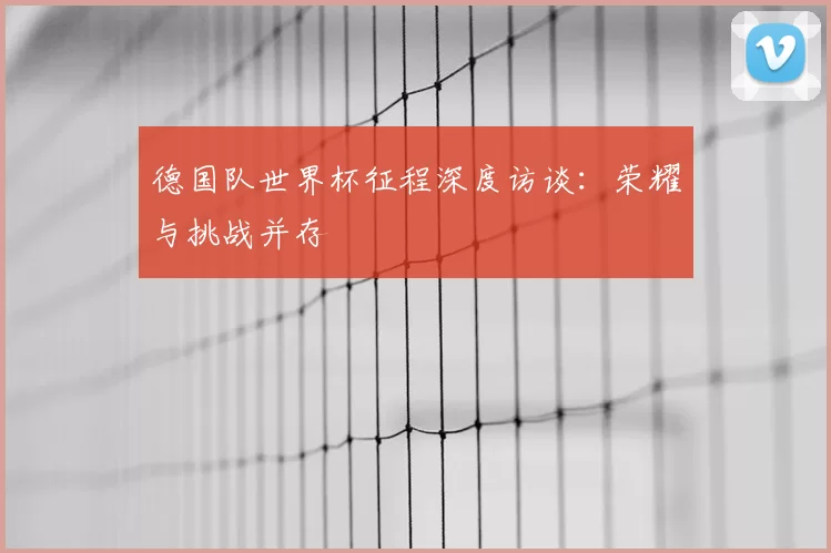 德国队世界杯征程深度访谈：荣耀与挑战并存
