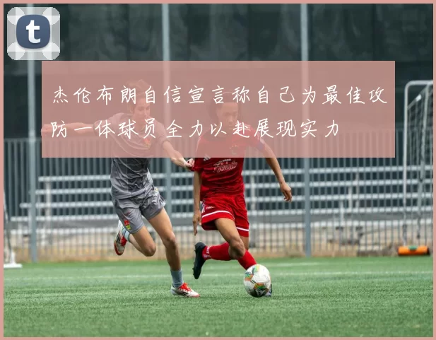 杰伦布朗自信宣言称自己为最佳攻防一体球员全力以赴展现实力