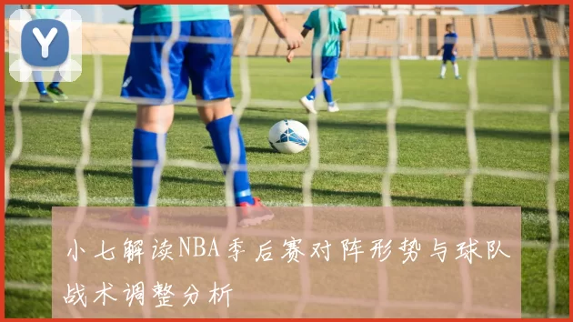 小七解读NBA季后赛对阵形势与球队战术调整分析