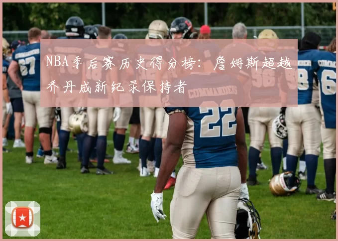 NBA季后赛历史得分榜：詹姆斯超越乔丹成新纪录保持者
