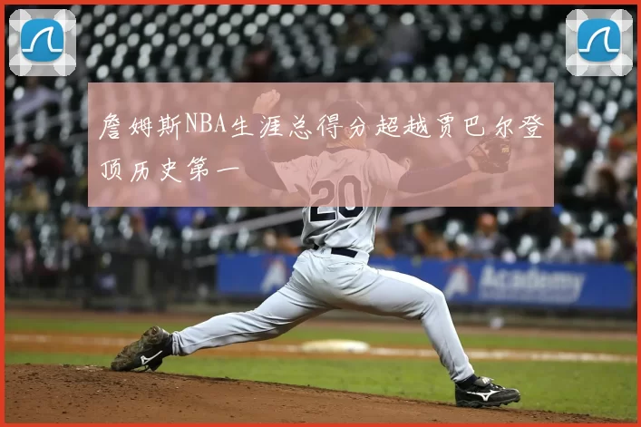 詹姆斯NBA生涯总得分超越贾巴尔登顶历史第一
