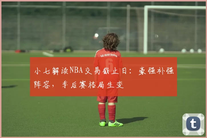 小七解读NBA交易截止日：豪强补强阵容，季后赛格局生变