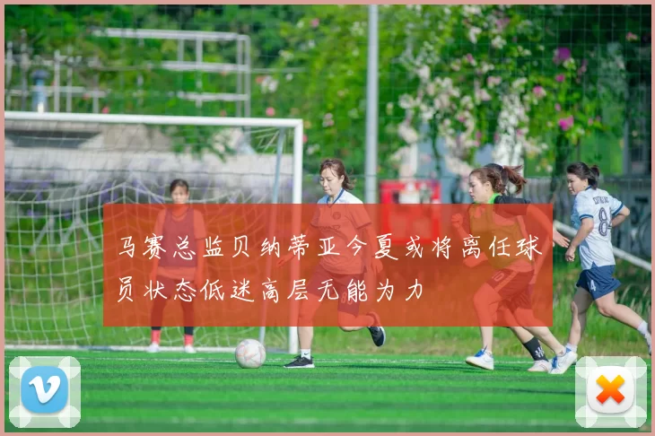 马赛总监贝纳蒂亚今夏或将离任球员状态低迷高层无能为力