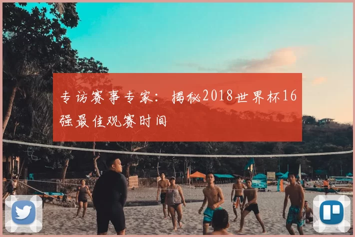 专访赛事专家:揭秘2018世界杯16强最佳观赛时间
