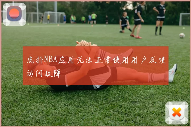 虎扑NBA应用无法正常使用用户反馈访问故障